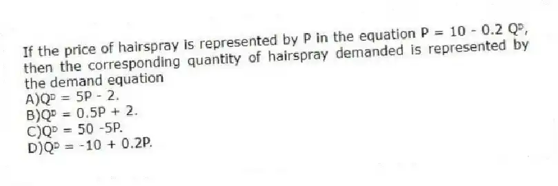 If the price of hairspray is represented by P in the equation P = 10 - 0.2 Qᴰ, then the corresponding quantity of hairspray demanded is represented by the demand equation
A)Qᴰ = 5P - 2.
B)Qᴰ = 0.5P + 2.
C)Qᴰ = 50 -5P.
D)Qᴰ = -10 + 0.2P.