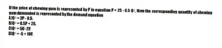 If the price of chewing gum is represented by P in equation P = 25 - 0.5 Qᴰ, then the corresponding quantity of chewing gum demanded is represented by the demand equation
A)Qᴰ = 2P - 0.5.
B)Qᴰ = 0.5P + 25.
C)Qᴰ = 50 -2P.
D)Qᴰ = -5 + 10P.