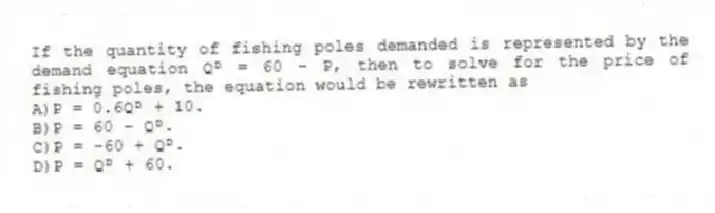 If the quantity of fishing poles demanded is represented by the demand equation Qᴰ = 60 - P, then to solve for the price of fishing poles, the equation would be rewritten as
A)P = 0.6Qᴰ + 10.
B)P = 60 - Qᴰ.
C)P = -60 + Qᴰ.
D)P = Qᴰ + 60.