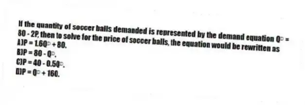 If the quantity of soccer balls demanded is represented by the demand equation Qᴰ = 80 - 2P, then to solve for the price of soccer balls, the equation would be rewritten as
A)P = 1.6Qᴰ + 80.
B)P = 80 - Qᴰ.
C)P = 40 - 0.5Qᴰ.
D)P = Qᴰ + 160.