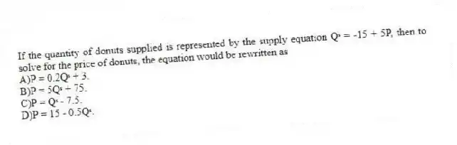 If the quantity of donuts supplied is represented by the supply equation Qˢ = -15 + 5P, then to solve for the price of donuts, the equation would be rewritten as
A)P = 0.2Qˢ + 3.
B)P = 5Qˢ + 75.
C)P = Qˢ - 7.5.
D)P = 15 - 0.5Qˢ.
