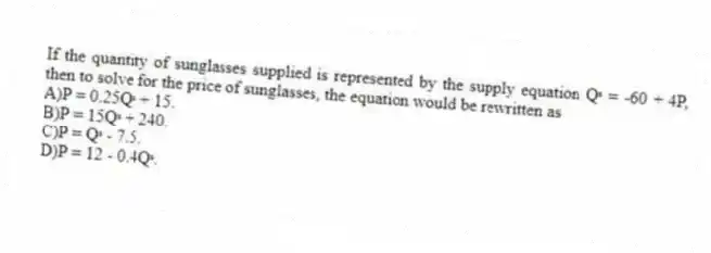 If the quantity of sunglasses supplied is represented by the supply equation Qˢ = -60 + 4P, then to solve for the price of sunglasses, the equation would be rewritten as
A)P = 0.25Qˢ + 15.
B)P = 15Qˢ + 240.
C)P = Qˢ - 7.5.
D)P = 12 - 0.4Qˢ.