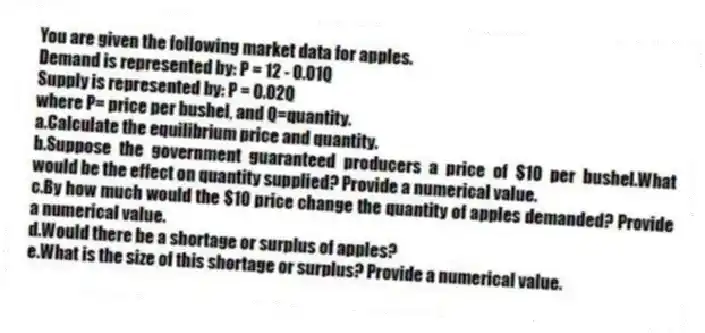 You are given the following market data for apples.
Demand is represented by: P = 12 - 0.01Q
Supply is represented by: P = 0.02Q
where P= price per bushel, and Q=quantity.
a.Calculate the equilibrium price and quantity.
b.Suppose the government guaranteed producers a price of $10 per bushel.What would be the effect on quantity supplied? Provide a numerical value.
c.By how much would the $10 price change the quantity of apples demanded? Provide a numerical value.
d.Would there be a shortage or surplus of apples?
e.What is the size of this shortage or surplus? Provide a numerical value.