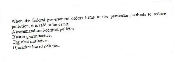 When the federal government orders firms to use particular methods to reduce pollution, it is said to be using
A)command-and-control policies.
B)strong-arm tactics.
C)global initiatives.
D)market-based policies.