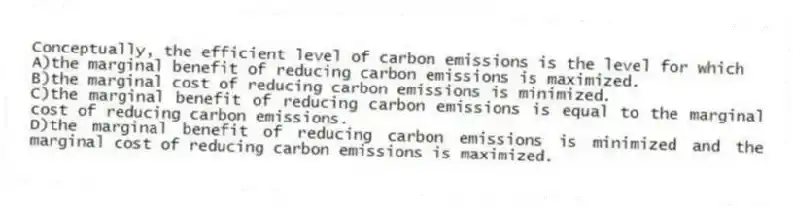 Conceptually, the efficient level of carbon emissions is the level for which
A)the marginal benefit of reducing carbon emissions is maximized.
B)the marginal cost of reducing carbon emissions is minimized.
C)the marginal benefit of reducing carbon emissions is equal to the marginal cost of reducing carbon emissions.
D)the marginal benefit of reducing carbon emissions is minimized and the marginal cost of reducing carbon emissions is maximized.