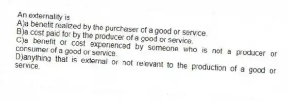 An externality is
A)a benefit realized by the purchaser of a good or service.
B)a cost paid for by the producer of a good or service.
C)a benefit or cost experienced by someone who is not a producer or consumer of a good or service.
D)anything that is external or not relevant to the production of a good or service.