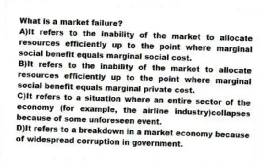 What is a market failure?
A)It refers to the inability of the market to allocate resources efficiently up to the point where marginal social benefit equals marginal social cost.
B)It refers to the inability of the market to allocate resources efficiently up to the point where marginal social benefit equals marginal private cost.
C)It refers to a situation where an entire sector of the economy (for example, the airline industry)collapses because of some unforeseen event.
D)It refers to a breakdown in a market economy because of widespread corruption in government.