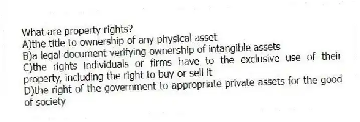 What are property rights?
A)the title to ownership of any physical asset
B)a legal document verifying ownership of intangible assets
C)the rights individuals or firms have to the exclusive use of their property, including the right to buy or sell it
D)the right of the government to appropriate private assets for the good of society