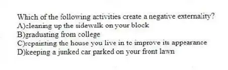 Which of the following activities create a negative externality?
A)cleaning up the sidewalk on your block
B)graduating from college
C)repainting the house you live in to improve its appearance
D)keeping a junked car parked on your front lawn