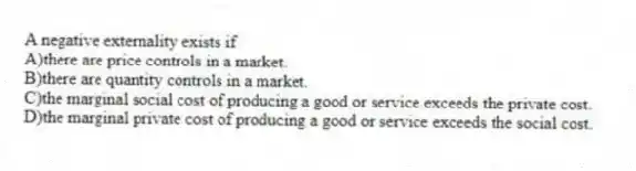 A negative externality exists if
A)there are price controls in a market.
B)there are quantity controls in a market.
C)the marginal social cost of producing a good or service exceeds the private cost.
D)the marginal private cost of producing a good or service exceeds the social cost.