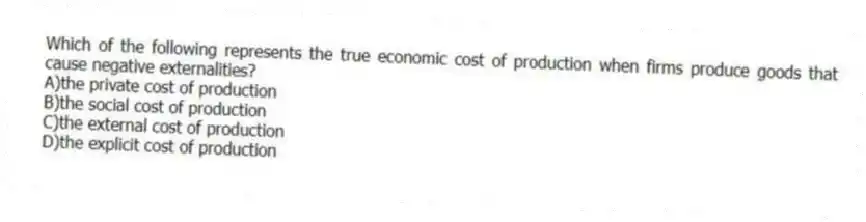 Which of the following represents the true economic cost of production when firms produce goods that cause negative externalities?
A)the private cost of production
B)the social cost of production
C)the external cost of production
D)the explicit cost of production
