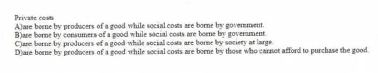 Private costs
A)are borne by producers of a good while social costs are borne by government.
B)are borne by consumers of a good while social costs are borne by government.
C)are borne by producers of a good while social costs are borne by society at large.
D)are borne by producers of a good while social costs are borne by those who cannot afford to purchase the good.
