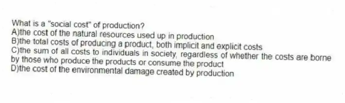 What is a "social cost" of production?
A)the cost of the natural resources used up in production
B)the total costs of producing a product, both implicit and explicit costs
C)the sum of all costs to individuals in society, regardless of whether the costs are borne by those who produce the products or consume the product
D)the cost of the environmental damage created by production