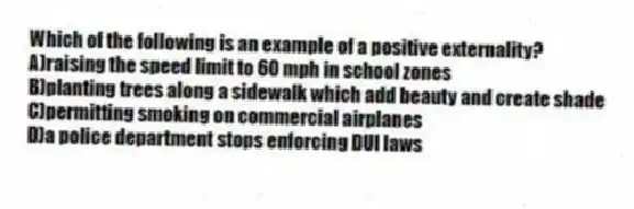 Which of the following is an example of a positive externality?
A)raising the speed limit to 60 mph in school zones
B)planting trees along a sidewalk which add beauty and create shade
C)permitting smoking on commercial airplanes
D)a police department stops enforcing DUI laws