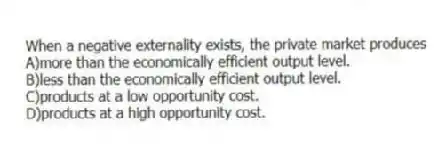 When a negative externality exists, the private market produces
A)more than the economically efficient output level.
B)less than the economically efficient output level.
C)products at a low opportunity cost.
D)products at a high opportunity cost.