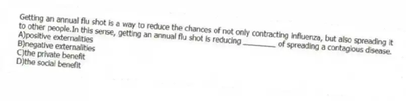 Getting an annual flu shot is a way to reduce the chances of not only contracting influenza, but also spreading it to other people.In this sense, getting an annual flu shot is reducing ________ of spreading a contagious disease.
A)positive externalities
B)negative externalities
C)the private benefit
D)the social benefit