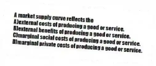 A market supply curve reflects the
A)external costs of producing a good or service.
B)external benefits of producing a good or service.
C)marginal social costs of producing a good or service.
D)marginal private costs of producing a good or service.