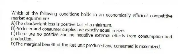 Which of the following conditions holds in an economically efficient competitive market equilibrium?
A)The deadweight loss is positive but at a minimum.
B)Producer and consumer surplus are exactly equal in size.
C)There are no positive and no negative external effects from consumption and production.
D)The marginal benefit of the last unit produced and consumed is maximized.