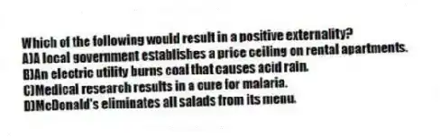 Which of the following would result in a positive externality?
A)A local government establishes a price ceiling on rental apartments.
B)An electric utility burns coal that causes acid rain.
C)Medical research results in a cure for malaria.
D)McDonald's eliminates all salads from its menu.