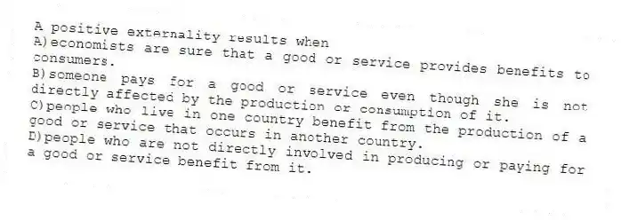 A positive externality results when
A)economists are sure that a good or service provides benefits to consumers.
B)someone pays for a good or service even though she is not directly affected by the production or consumption of it.
C)people who live in one country benefit from the production of a good or service that occurs in another country.
D)people who are not directly involved in producing or paying for a good or service benefit from it.