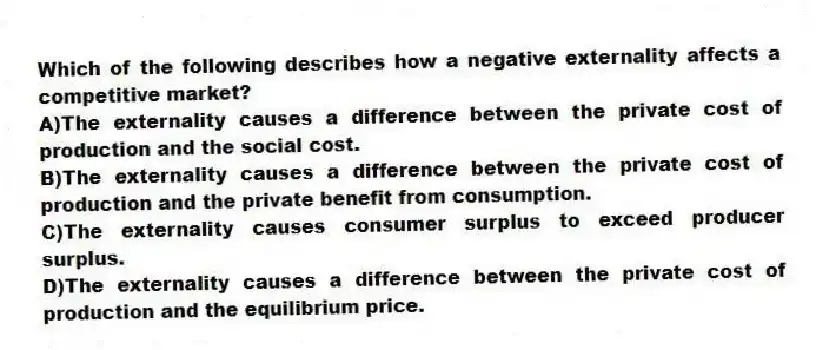 Which of the following describes how a negative externality affects a competitive market?
A)The externality causes a difference between the private cost of production and the social cost.
B)The externality causes a difference between the private cost of production and the private benefit from consumption.
C)The externality causes consumer surplus to exceed producer surplus.
D)The externality causes a difference between the private cost of production and the equilibrium price.