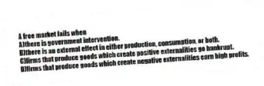 A free market fails when
A)there is government intervention.
B)there is an external effect in either production, consumption, or both.
C)firms that produce goods which create positive externalities go bankrupt.
D)firms that produce goods which create negative externalities earn high profits.