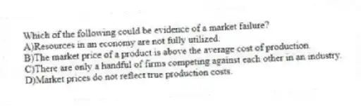 Which of the following could be evidence of a market failure?
A)Resources in an economy are not fully utilized.
B)The market price of a product is above the average cost of production.
C)There are only a handful of firms competing against each other in an industry.
D)Market prices do not reflect true production costs.