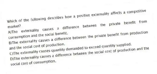 Which of the following describes how a positive externality affects a competitive market?
A)The externality causes a difference between the private benefit from consumption and the social benefit.
B)The externality causes a difference between the private benefit from production and the social cost of production.
C)The externality causes quantity demanded to exceed quantity supplied.
D)The externality causes a difference between the social cost of production and the social cost of consumption.