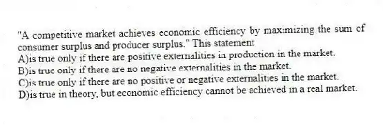 "A competitive market achieves economic efficiency by maximizing the sum of consumer surplus and producer surplus." This statement
A)is true only if there are positive externalities in production in the market.
B)is true only if there are no negative externalities in the market.
C)is true only if there are no positive or negative externalities in the market.
D)is true in theory, but economic efficiency cannot be achieved in a real market.