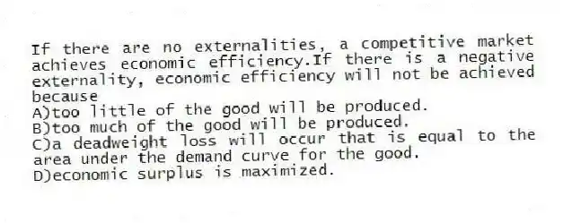 If there are no externalities, a competitive market achieves economic efficiency.If there is a negative externality, economic efficiency will not be achieved because
A)too little of the good will be produced.
B)too much of the good will be produced.
C)a deadweight loss will occur that is equal to the area under the demand curve for the good.
D)economic surplus is maximized.
