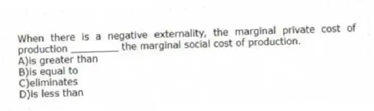 When there is a negative externality, the marginal private cost of production ________ the marginal social cost of production.
A)is greater than
B)is equal to
C)eliminates
D)is less than
