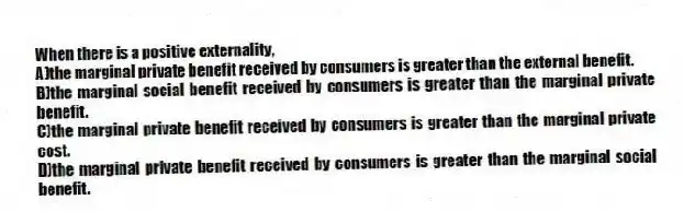 When there is a positive externality,
A)the marginal private benefit received by consumers is greater than the external benefit.
B)the marginal social benefit received by consumers is greater than the marginal private benefit.
C)the marginal private benefit received by consumers is greater than the marginal private cost.
D)the marginal private benefit received by consumers is greater than the marginal social benefit.