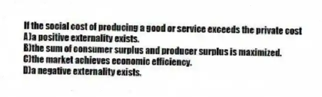If the social cost of producing a good or service exceeds the private cost
A)a positive externality exists.
B)the sum of consumer surplus and producer surplus is maximized.
C)the market achieves economic efficiency.
D)a negative externality exists.