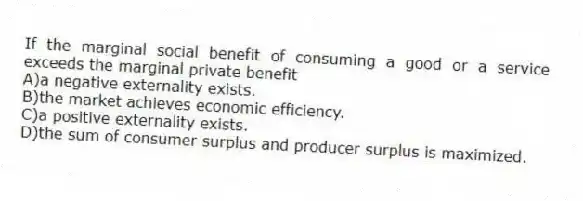 If the marginal social benefit of consuming a good or a service exceeds the marginal private benefit
A)a negative externality exists.
B)the market achieves economic efficiency.
C)a positive externality exists.
D)the sum of consumer surplus and producer surplus is maximized.