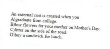 An external cost is created when you
A)graduate from college.
B)buy flowers for your mother on Mother's Day.
C)litter on the side of the road.
D)buy a sandwich for lunch.