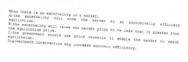 When there is an externality in a market,
A)the externality will move the market to an economically efficient equilibrium.
B)the externality will cause the market price to be less than or greater than the equilibrium price.
C)the government should use price controls to enable the market to reach equilibrium.
D)government intervention may increase economic efficiency.