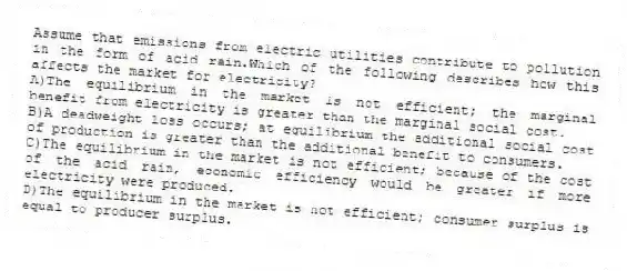 Assume that emissions from electric utilities contribute to pollution in the form of acid rain.Which of the following describes how this affects the market for electricity?
A)The equilibrium in the market is not efficient; the marginal benefit from electricity is greater than the marginal social cost.
B)A deadweight loss occurs; at equilibrium the additional social cost of production is greater than the additional benefit to consumers.
C)The equilibrium in the market is not efficient; because of the cost of the acid rain, economic efficiency would be greater if more electricity were produced.
D)The equilibrium in the market is not efficient; consumer surplus is equal to producer surplus.