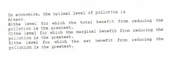 In economics, the optimal level of pollution is
A)zero.
B)the level for which the total benefit from reducing the pollution is the greatest.
C)the level for which the marginal benefit from reducing the pollution is the greatest.
D)the level for which the net benefit from reducing the pollution is the greatest.