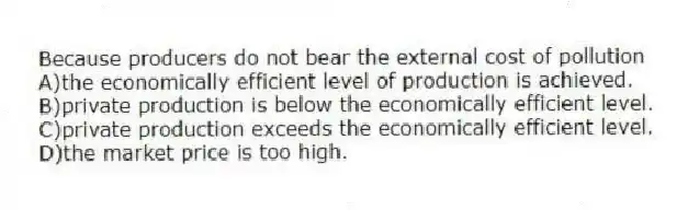Because producers do not bear the external cost of pollution
A)the economically efficient level of production is achieved.
B)private production is below the economically efficient level.
C)private production exceeds the economically efficient level.
D)the market price is too high.