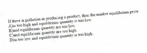 If there is pollution in producing a product, then the market equilibrium price
A)is too high and equilibrium quantity is too low.
B)and equilibrium quantity are too low.
C)and equilibrium quantity are too high.
D)is too low and equilibrium quantity is too high.
