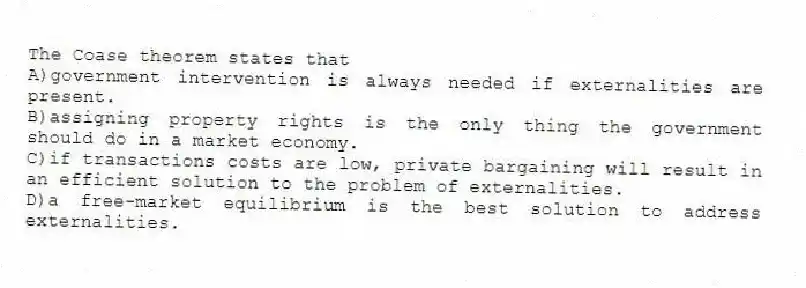 The Coase theorem states that
A)government intervention is always needed if externalities are present.
B)assigning property rights is the only thing the government should do in a market economy.
C)if transactions costs are low, private bargaining will result in an efficient solution to the problem of externalities.
D)a free-market equilibrium is the best solution to address externalities.