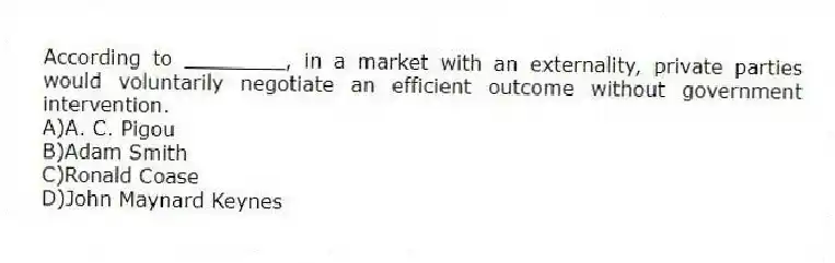 According to ________, in a market with an externality, private parties would voluntarily negotiate an efficient outcome without government intervention.
A)A. C. Pigou
B)Adam Smith
C)Ronald Coase
D)John Maynard Keynes