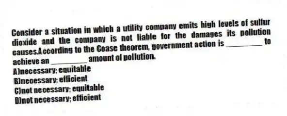 Consider a situation in which a utility company emits high levels of sulfur dioxide and the company is not liable for the damages its pollution causes.According to the Coase theorem, government action is ________ to achieve an ________ amount of pollution.
A)necessary; equitable
B)necessary; efficient
C)not necessary; equitable
D)not necessary; efficient