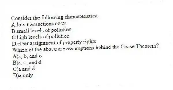 Consider the following characteristics:
A.low transactions costs
B.small levels of pollution
C.high levels of pollution
D.clear assignment of property rights
Which of the above are assumptions behind the Coase Theorem?
A)a, b, and d
B)a, c, and d
C)a and d
D)a only