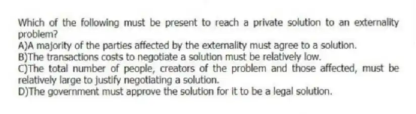 Which of the following must be present to reach a private solution to an externality problem?
A)A majority of the parties affected by the externality must agree to a solution.
B)The transactions costs to negotiate a solution must be relatively low.
C)The total number of people, creators of the problem and those affected, must be relatively large to justify negotiating a solution.
D)The government must approve the solution for it to be a legal solution.