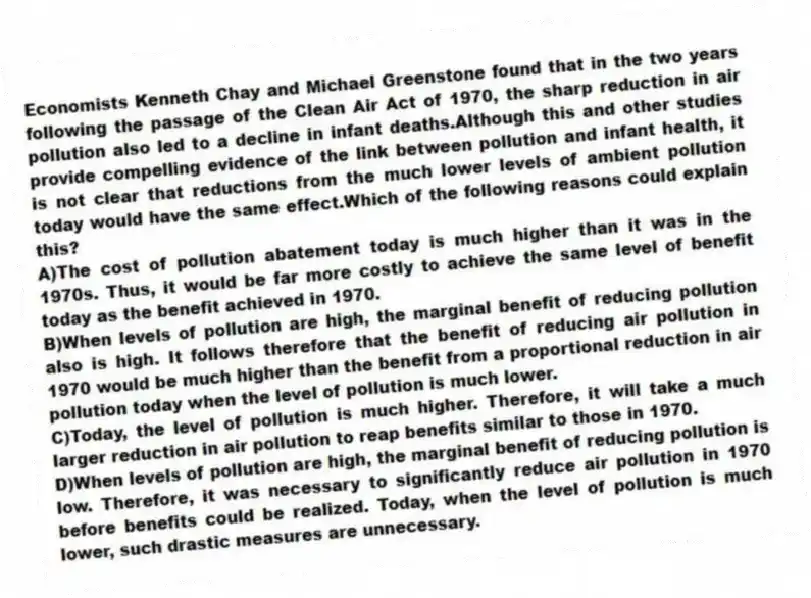 Economists Kenneth Chay and Michael Greenstone found that in the two years following the passage of the Clean Air Act of 1970, the sharp reduction in air pollution also led to a decline in infant deaths.Although this and other studies provide compelling evidence of the link between pollution and infant health, it is not clear that reductions from the much lower levels of ambient pollution today would have the same effect.Which of the following reasons could explain this?
A)The cost of pollution abatement today is much higher than it was in the 1970s. Thus, it would be far more costly to achieve the same level of benefit today as the benefit achieved in 1970.
B)When levels of pollution are high, the marginal benefit of reducing pollution also is high. It follows therefore that the benefit of reducing air pollution in 1970 would be much higher than the benefit from a proportional reduction in air pollution today when the level of pollution is much lower.
C)Today, the level of pollution is much higher. Therefore, it will take a much larger reduction in air pollution to reap benefits similar to those in 1970.
D)When levels of pollution are high, the marginal benefit of reducing pollution is low. Therefore, it was necessary to significantly reduce air pollution in 1970 before benefits could be realized. Today, when the level of pollution is much lower, such drastic measures are unnecessary.