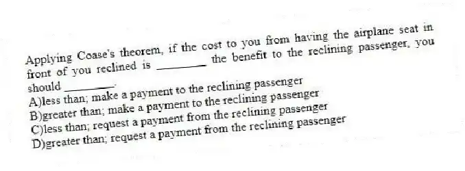 Applying Coase's theorem, if the cost to you from having the airplane seat in front of you reclined is ________ the benefit to the reclining passenger, you should ________.
A)less than; make a payment to the reclining passenger
B)greater than; make a payment to the reclining passenger
C)less than; request a payment from the reclining passenger
D)greater than; request a payment from the reclining passenger