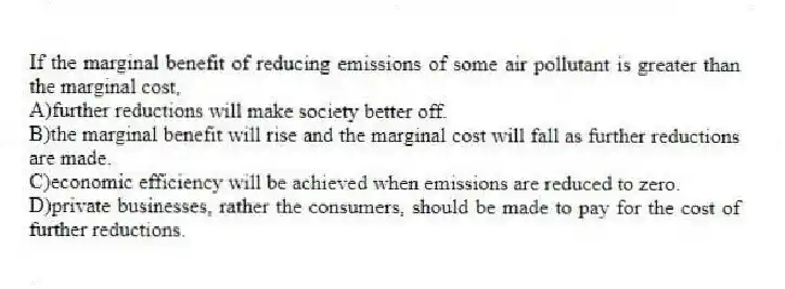 If the marginal benefit of reducing emissions of some air pollutant is greater than the marginal cost,
A)further reductions will make society better off.
B)the marginal benefit will rise and the marginal cost will fall as further reductions are made.
C)economic efficiency will be achieved when emissions are reduced to zero.
D)private businesses, rather the consumers, should be made to pay for the cost of further reductions.