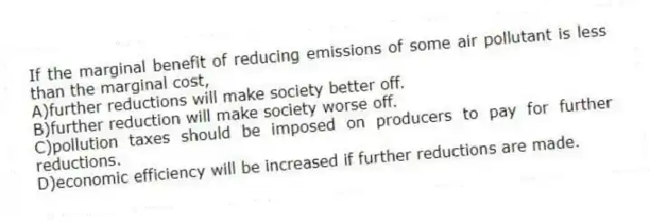 If the marginal benefit of reducing emissions of some air pollutant is less than the marginal cost,
A)further reductions will make society better off.
B)further reduction will make society worse off.
C)pollution taxes should be imposed on producers to pay for further reductions.
D)economic efficiency will be increased if further reductions are made.