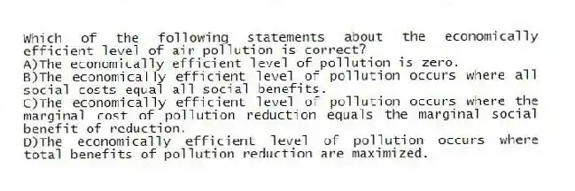 Which of the following statements about the economically efficient level of air pollution is correct?
A)The economically efficient level of pollution is zero.
B)The economically efficient level of pollution occurs where all social costs equal all social benefits.
C)The economically efficient level of pollution occurs where the marginal cost of pollution reduction equals the marginal social benefit of reduction.
D)The economically efficient level of pollution occurs where total benefits of pollution reduction are maximized.